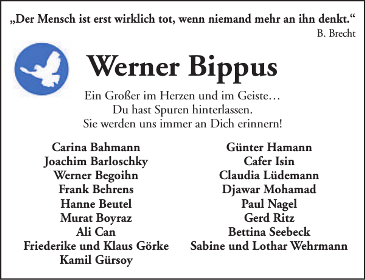 <p>„Der Mensch ist erst wirklich tot, wenn niemand mehr an ihn denkt.“</p><p>B. Brecht</p><p>Werner Bippus<br />Ein Großer im Herzen und im Geiste…<br />Du hast Spuren hinterlassen.<br />Sie werden uns immer an Dich erinnern!<br />Carina Bahmann<br />Joachim Barloschky<br />Werner Begoihn<br />Frank Behrens<br />Hanne Beutel<br />Murat Boyraz<br />Ali Can<br />Friederike und Klaus Görke<br />Kamil Gürsoy</p><p>Günter Hamann<br />Cafer Isin<br />Claudia Lüdemann<br />Djawar Mohamad<br />Paul Nagel<br />Gerd Ritz<br />Bettina Seebeck<br />Sabine und Lothar Wehrmann</p>