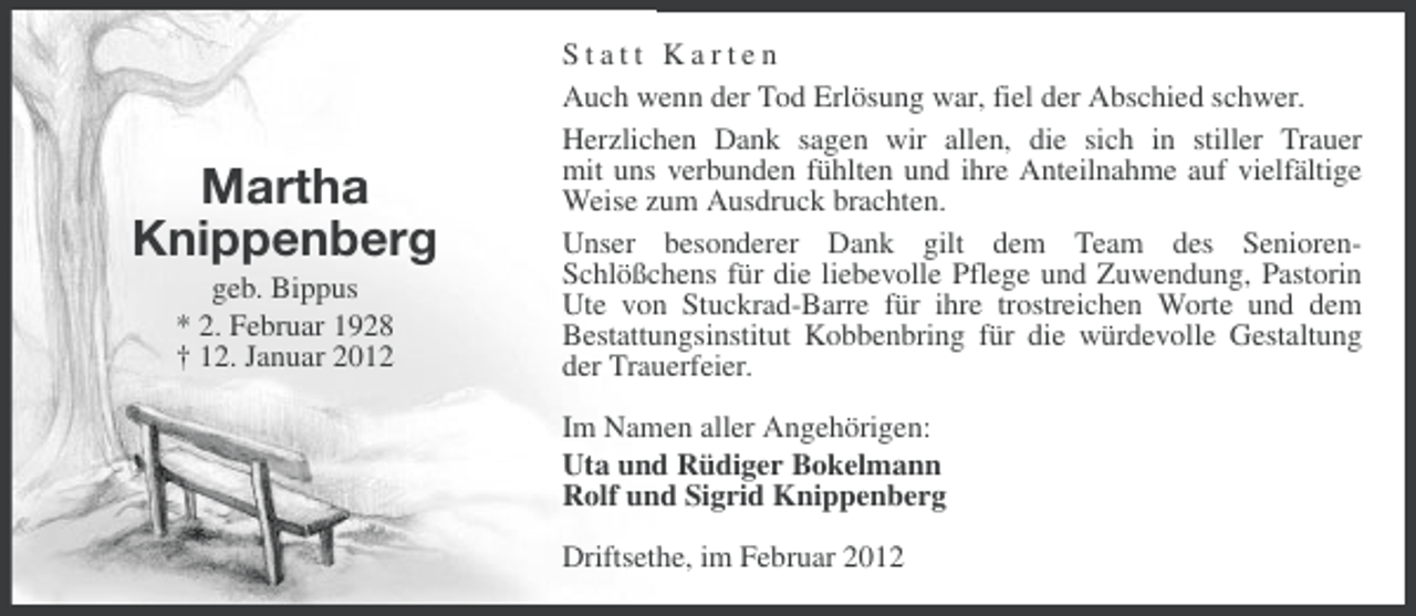<p>Martha<br />Knippenberg<br />geb. Bippus<br />* 2. Februar 1928<br />† 12. Januar 2012</p><p>Statt Karten<br />Auch wenn der Tod Erlösung war, fiel der Abschied schwer.<br />Herzlichen Dank sagen wir allen, die sich in stiller Trauer<br />mit uns verbunden fühlten und ihre Anteilnahme auf vielfältige<br />Weise zum Ausdruck brachten.<br />Unser besonderer Dank gilt dem Team des SeniorenSchlößchens für die liebevolle Pflege und Zuwendung, Pastorin<br />Ute von Stuckrad-Barre für ihre trostreichen Worte und dem<br />Bestattungsinstitut Kobbenbring für die würdevolle Gestaltung<br />der Trauerfeier.<br />Im Namen aller Angehörigen:<br />Uta und Rüdiger Bokelmann<br />Rolf und Sigrid Knippenberg<br />Driftsethe, im Februar 2012</p>