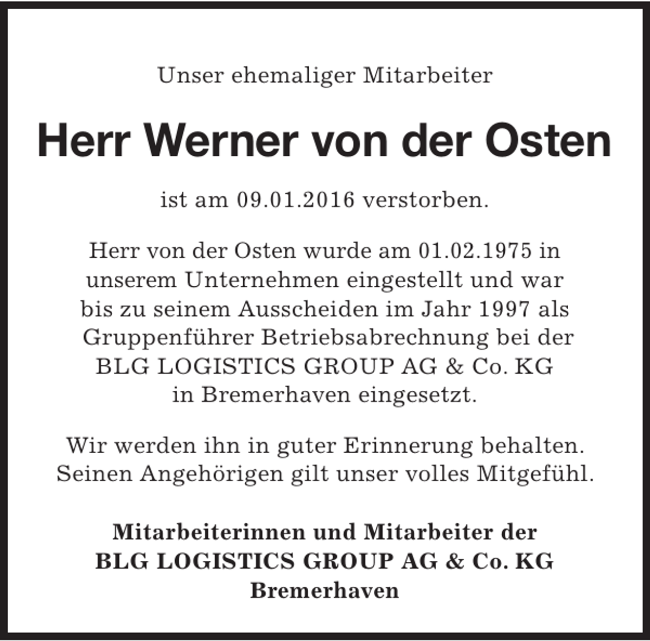 <p>Unser ehemaliger Mitarbeiter</p><p>Herr Werner von der Osten<br />ist am 09.01.2016 verstorben.<br />Herr von der Osten wurde am 01.02.1975 in<br />unserem Unternehmen eingestellt und war<br />bis zu seinem Ausscheiden im Jahr 1997 als<br />Gruppenführer Betriebsabrechnung bei der<br />BLG LOGISTICS GROUP AG &amp; Co. KG<br />in Bremerhaven eingesetzt.<br />Wir werden ihn in guter Erinnerung behalten.<br />Seinen Angehörigen gilt unser volles Mitgefühl.<br />Mitarbeiterinnen und Mitarbeiter der<br />BLG LOGISTICS GROUP AG &amp; Co. KG<br />Bremerhaven</p>