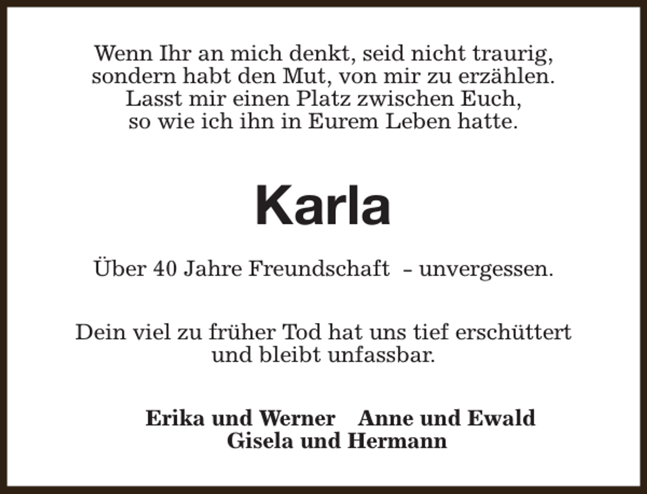 <p>Wenn Ihr an mich denkt, seid nicht traurig,<br />sondern habt den Mut, von mir zu erzählen.<br />Lasst mir einen Platz zwischen Euch,<br />so wie ich ihn in Eurem Leben hatte.</p><p>Karla<br />Über 40 Jahre Freundschaft - unvergessen.<br />Dein viel zu früher Tod hat uns tief erschüttert<br />und bleibt unfassbar.<br />Erika und Werner Anne und Ewald<br />Gisela und Hermann</p>