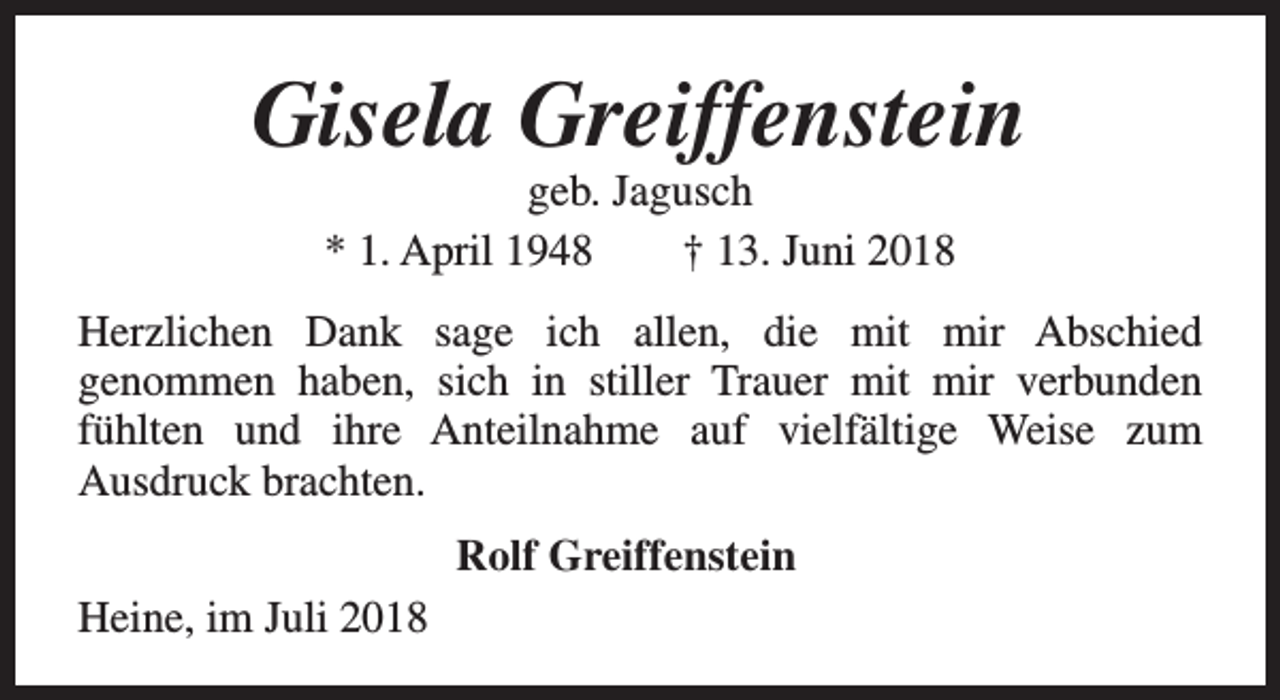 <p>Gisela Greiffenstein<br />geb. Jagusch<br />* 1. April 1948<br />† 13. Juni 2018</p><p>Herzlichen Dank sage ich allen, die mit mir Abschied<br />genommen haben, sich in stiller Trauer mit mir verbunden<br />fühlten und ihre Anteilnahme auf vielfältige Weise zum<br />Ausdruck brachten.<br />Rolf Greiffenstein<br />Heine, im Juli 2018</p>