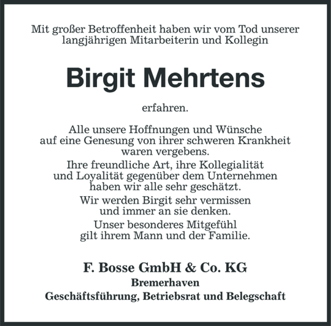 <p>Mit großer Betroffenheit haben wir vom Tod unserer langjährigen Mitarbeiterin und Kollegin</p><p>Birgit Mehrtens<br />erfahren. Alle unsere Hoffnungen und Wünsche auf eine Genesung von ihrer schweren Krankheit waren vergebens. Ihre freundliche Art, ihre Kollegialität und Loyalität gegenüber dem Unternehmen haben wir alle sehr geschätzt. Wir werden Birgit sehr vermissen und immer an sie denken. Unser besonderes Mitgefühl gilt ihrem Mann und der Familie.</p><p>F. Bosse GmbH &amp; Co. KG<br />Bremerhaven Geschäftsführung, Betriebsrat und Belegschaft</p>