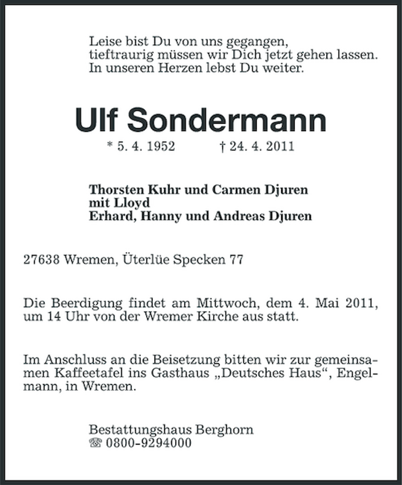 <p>Leise bist Du von uns gegangen, tieftraurig müssen wir Dich jetzt gehen lassen. In unseren Herzen lebst Du weiter.</p><p>Ulf Sondermann<br />* 5. 4. 1952 † 24. 4. 2011 Thorsten Kuhr und Carmen Djuren mit Lloyd Erhard, Hanny und Andreas Djuren 27638 Wremen, Üterlüe Specken 77 Die Beerdigung findet am Mittwoch, dem 4. Mai 2011, um 14 Uhr von der Wremer Kirche aus statt. Im Anschluss an die Beisetzung bitten wir zur gemeinsamen Kaffeetafel ins Gasthaus „Deutsches Haus“, Engelmann, in Wremen. Bestattungshaus Berghorn 0800-9294000</p>