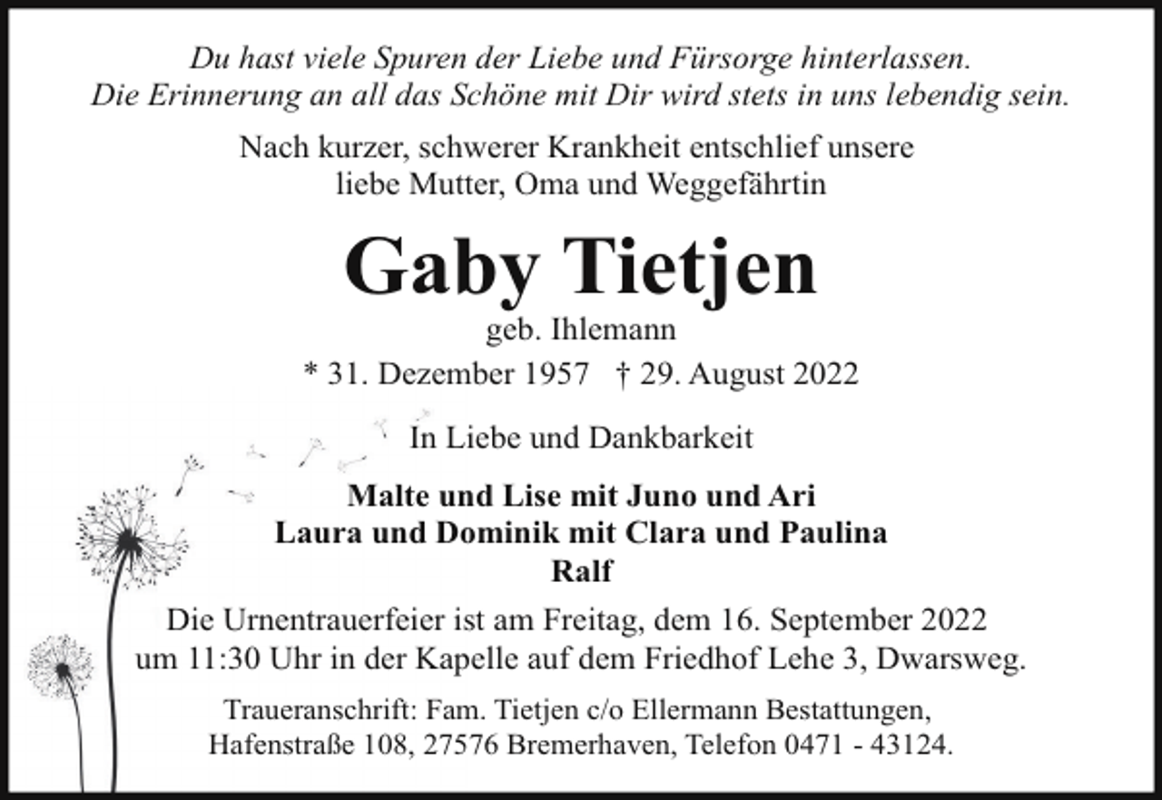 <p>Du hast viele Spuren der Liebe und Fürsorge hinterlassen.<br />Die Erinnerung an all das Schöne mit Dir wird stets in uns lebendig sein.<br />Nach kurzer, schwerer Krankheit entschlief unsere<br />liebe Mutter, Oma und Weggefährtin</p><p>Gaby Tietjen</p><p>geb. Ihlemann<br />* 31. Dezember 1957 † 29. August 2022<br />In Liebe und Dankbarkeit<br />Malte und Lise mit Juno und Ari<br />Laura und Dominik mit Clara und Paulina<br />Ralf<br />Die Urnentrauerfeier ist am Freitag, dem 16. September 2022<br />um 11:30 Uhr in der Kapelle auf dem Friedhof Lehe 3, Dwarsweg.<br />Traueranschrift: Fam. Tietjen c/o Ellermann Bestattungen,<br />Hafenstraße 108, 27576 Bremerhaven, Telefon 0471 - 43124.</p>