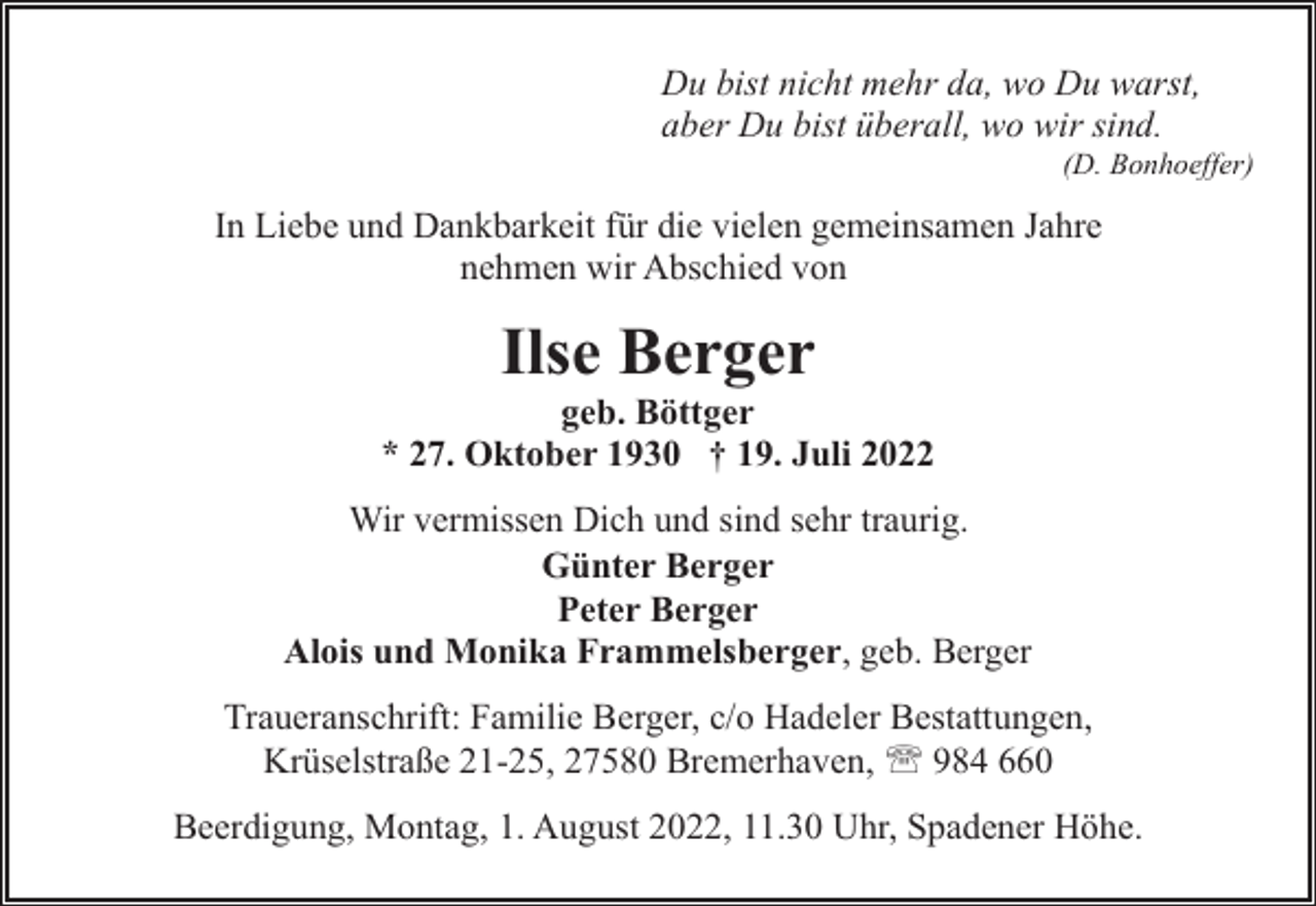 <p>Du bist nicht mehr da, wo Du warst,<br />aber Du bist überall, wo wir sind.</p><p>(D. Bonhoeffer)</p><p>In Liebe und Dankbarkeit für die vielen gemeinsamen Jahre<br />nehmen wir Abschied von</p><p>Ilse Berger</p><p>geb. Böttger<br />* 27. Oktober 1930 † 19. Juli 2022<br />Wir vermissen Dich und sind sehr traurig.<br />Günter Berger<br />Peter Berger<br />Alois und Monika Frammelsberger, geb. Berger<br />Traueranschrift: Familie Berger, c/o Hadeler Bestattungen,<br />Krüselstraße 21-25, 27580 Bremerhaven, ' 984 660<br />Beerdigung, Montag, 1. August 2022, 11.30 Uhr, Spadener Höhe.</p>