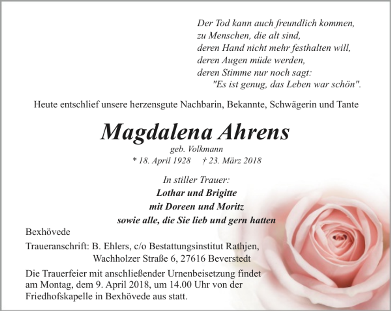 <p>Der Tod kann auch freundlich kommen,<br />zu Menschen, die alt sind,<br />deren Hand nicht mehr festhalten will,<br />deren Augen müde werden,<br />deren Stimme nur noch sagt:<br />"Es ist genug, das Leben war schön".<br />Heute entschlief unsere herzensgute Nachbarin, Bekannte, Schwägerin und Tante</p><p>Magdalena Ahrens<br />geb. Volkmann<br />* 18. April 1928 † 23. März 2018</p><p>In stiller Trauer:<br />Lothar und Brigitte<br />mit Doreen und Moritz<br />sowie alle, die Sie lieb und gern hatten</p><p>Bexhövede<br />Traueranschrift: B. Ehlers, c/o Bestattungsinstitut Rathjen,<br />Wachholzer Straße 6, 27616 Beverstedt<br />Die Trauerfeier mit anschließender Urnenbeisetzung findet<br />am Montag, dem 9. April 2018, um 14.00 Uhr von der<br />Friedhofskapelle in Bexhövede aus statt.</p>