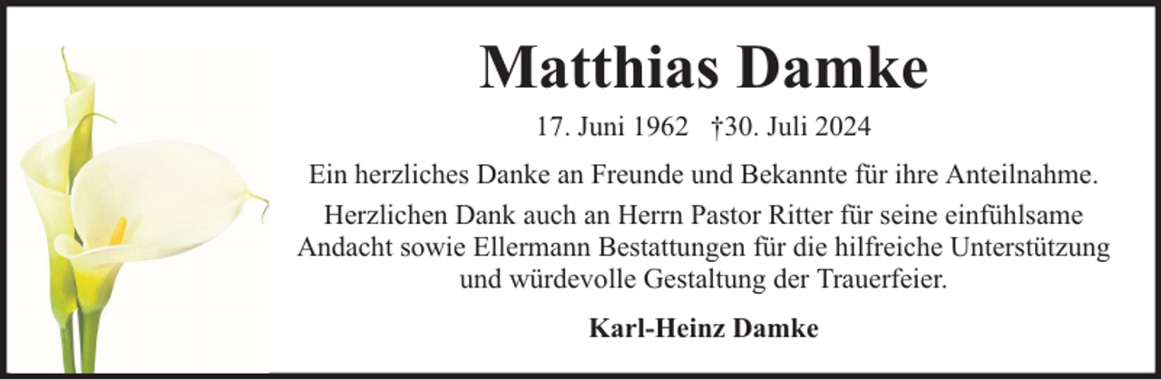 <p>Matthias Damke<br />17. Juni 1962 †30. Juli 2024</p><p>Ein herzliches Danke an Freunde und Bekannte für ihre Anteilnahme.<br />Herzlichen Dank auch an Herrn Pastor Ritter für seine einfühlsame<br />Andacht sowie Ellermann Bestattungen für die hilfreiche Unterstützung<br />und würdevolle Gestaltung der Trauerfeier.<br />Karl-Heinz Damke</p>