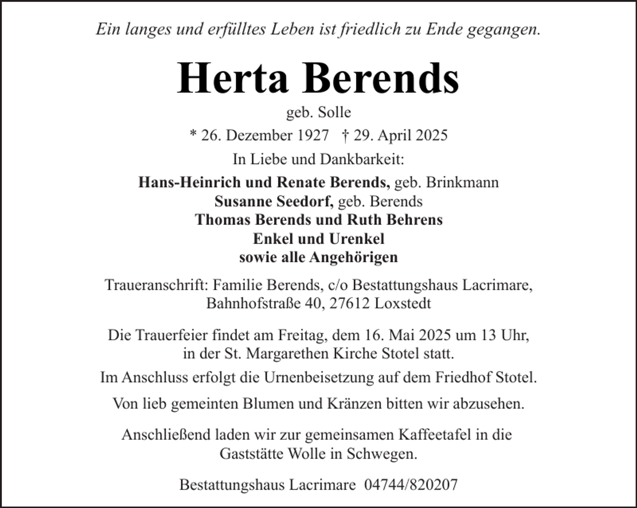 <p>Ein langes und erfülltes Leben ist friedlich zu Ende gegangen.</p><p>Herta Berends<br />geb. Solle<br />* 26. Dezember 1927 † 29. April 2025</p><p>In Liebe und Dankbarkeit:<br />Hans-Heinrich und Renate Berends, geb. Brinkmann<br />Susanne Seedorf, geb. Berends<br />Thomas Berends und Ruth Behrens<br />Enkel und Urenkel<br />sowie alle Angehörigen<br />Traueranschrift: Familie Berends, c/o Bestattungshaus Lacrimare,<br />Bahnhofstraße 40, 27612 Loxstedt<br />Die Trauerfeier findet am Freitag, dem 16. Mai 2025 um 13 Uhr,<br />in der St. Margarethen Kirche Stotel statt.<br />Im Anschluss erfolgt die Urnenbeisetzung auf dem Friedhof Stotel.<br />Von lieb gemeinten Blumen und Kränzen bitten wir abzusehen.<br />Anschließend laden wir zur gemeinsamen Kaffeetafel in die<br />Gaststätte Wolle in Schwegen.<br />Bestattungshaus Lacrimare 04744/820207</p>