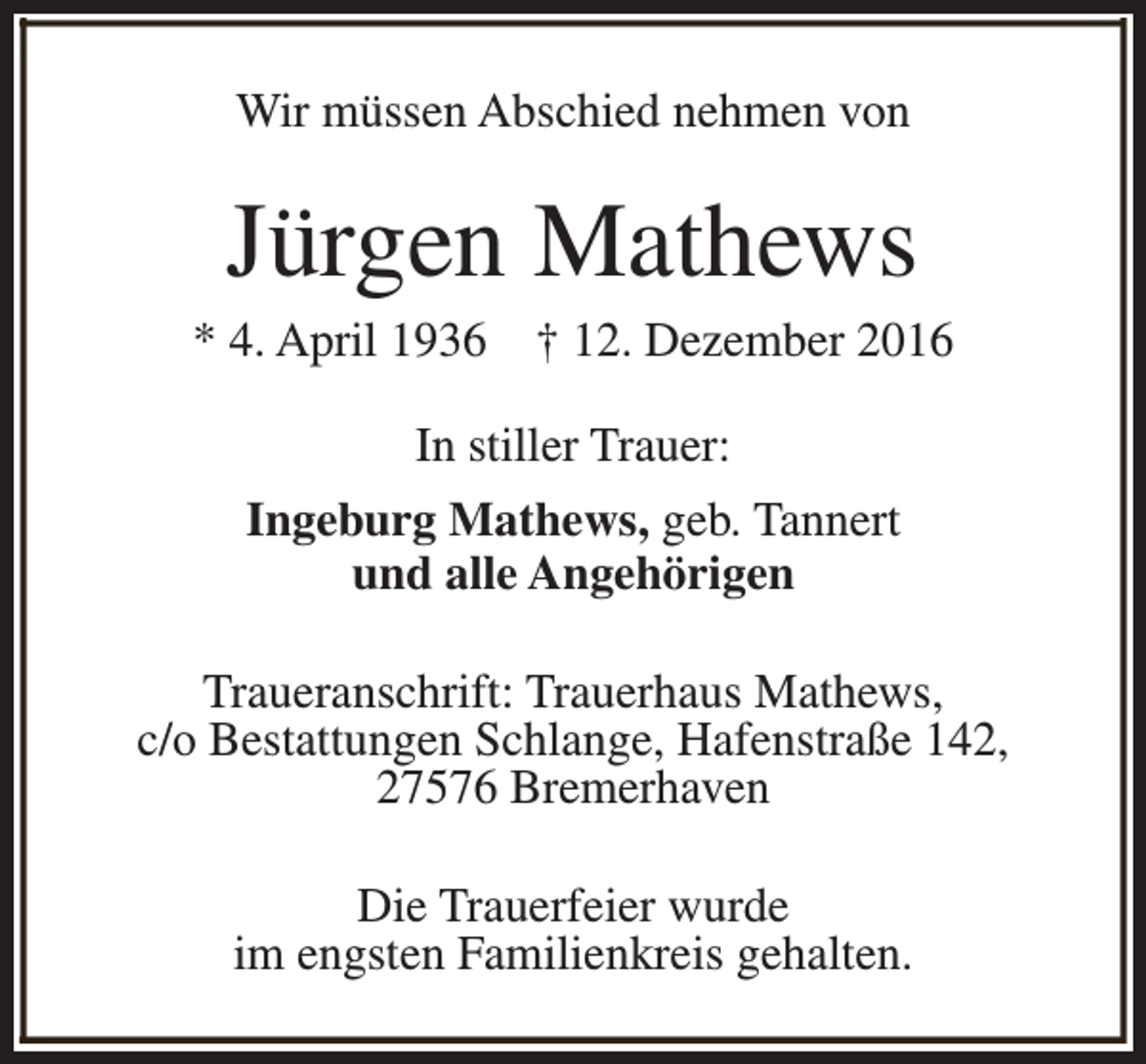 <p>Wir müssen Abschied nehmen von</p><p>Jürgen Mathews</p><p>* 4. April 1936</p><p>† 12. Dezember 2016</p><p>In stiller Trauer:<br />Ingeburg Mathews, geb. Tannert<br />und alle Angehörigen<br />Traueranschrift: Trauerhaus Mathews,<br />c/o Bestattungen Schlange, Hafenstraße 142,<br />27576 Bremerhaven<br />Die Trauerfeier wurde<br />im engsten Familienkreis gehalten.</p>