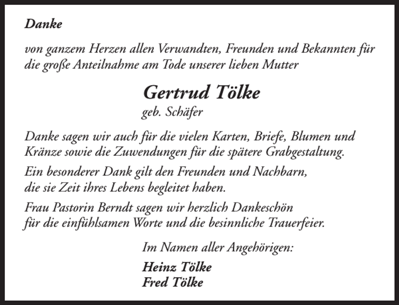 <p>Danke<br />von ganzem Herzen allen Verwandten, Freunden und Bekannten für<br />die große Anteilnahme am Tode unserer lieben Mutter</p><p>Gertrud Tölke<br />geb. Schäfer</p><p>Danke sagen wir auch für die vielen Karten, Briefe, Blumen und<br />Kränze sowie die Zuwendungen für die spätere Grabgestaltung.<br />Ein besonderer Dank gilt den Freunden und Nachbarn,<br />die sie Zeit ihres Lebens begleitet haben.<br />Frau Pastorin Berndt sagen wir herzlich Dankeschön<br />für die einfühlsamen Worte und die besinnliche Trauerfeier.<br />Im Namen aller Angehörigen:<br />Heinz Tölke<br />Fred Tölke</p>