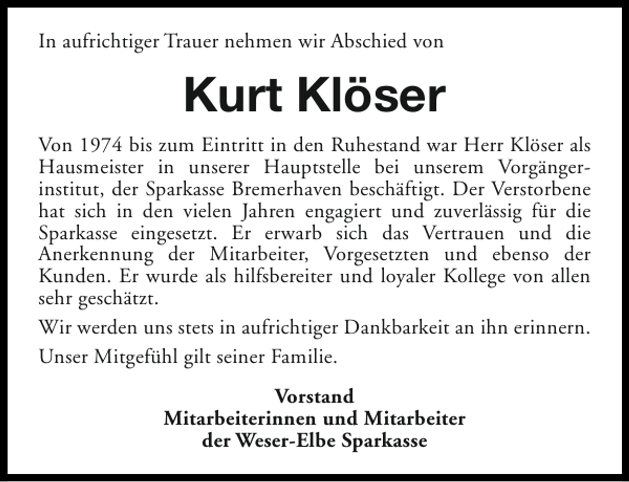 <p>In aufrichtiger Trauer nehmen wir Abschied von</p><p>Kurt Klöser<br />Von 1974 bis zum Eintritt in den Ruhestand war Herr Klöser als<br />Hausmeister in unserer Hauptstelle bei unserem Vorgängerinstitut, der Sparkasse Bremerhaven beschäftigt. Der Verstorbene<br />hat sich in den vielen Jahren engagiert und zuverlässig für die<br />Sparkasse eingesetzt. Er erwarb sich das Vertrauen und die<br />Anerkennung der Mitarbeiter, Vorgesetzten und ebenso der<br />Kunden. Er wurde als hilfsbereiter und loyaler Kollege von allen<br />sehr geschätzt.<br />Wir werden uns stets in aufrichtiger Dankbarkeit an ihn erinnern.<br />Unser Mitgefühl gilt seiner Familie.<br />Vorstand<br />Mitarbeiterinnen und Mitarbeiter<br />der Weser-Elbe Sparkasse</p>