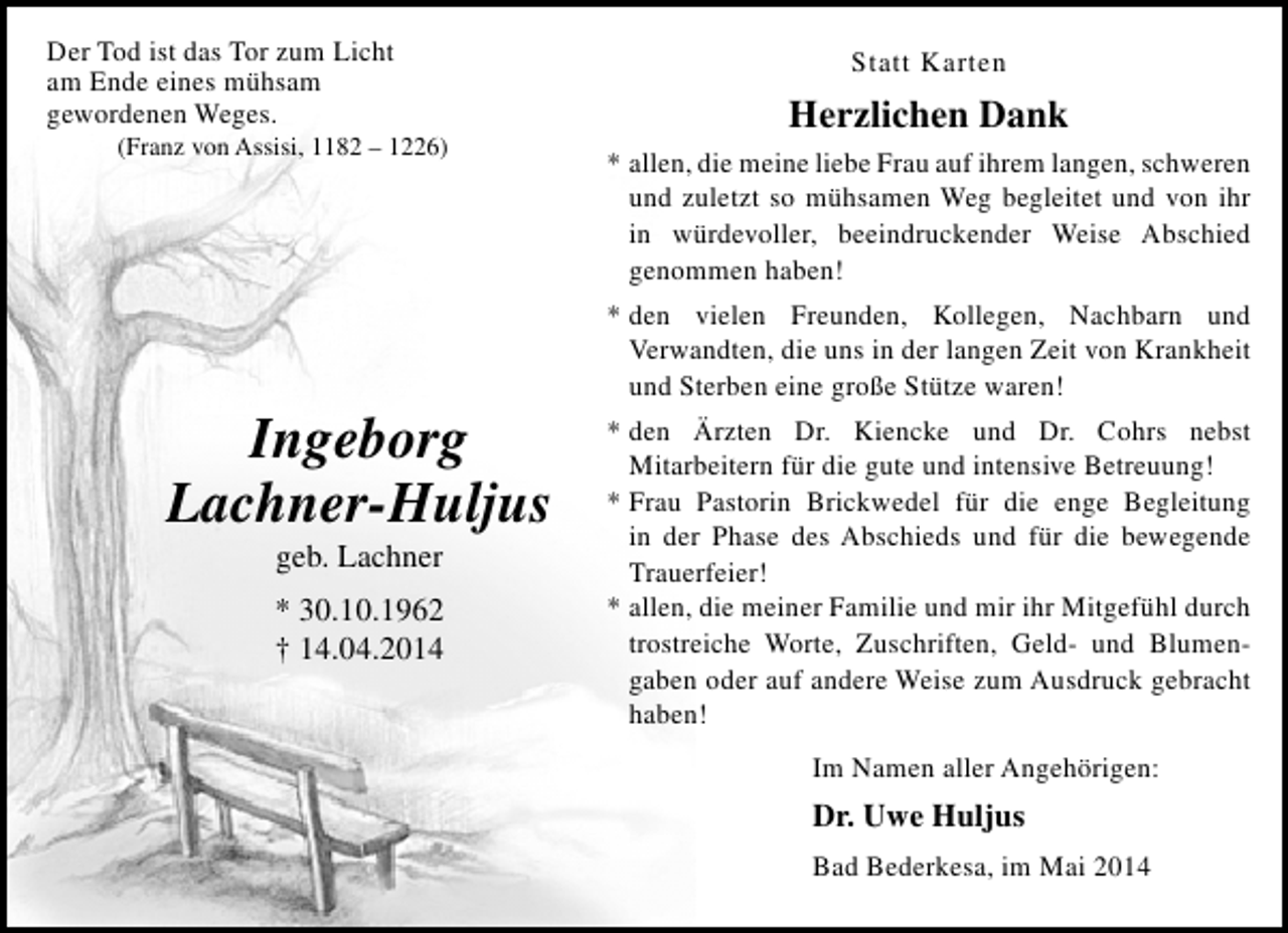 <p>Der Tod ist das Tor zum Licht<br />am Ende eines mühsam<br />gewordenen Weges.</p><p>(Franz von Assisi, 1182 – 1226)</p><p>Ingeborg<br />Lachner-Huljus<br />geb. Lachner</p><p>* 30.10.1962<br />† 14.04.2014</p><p>Statt Karten</p><p>Herzlichen Dank<br />* allen, die meine liebe Frau auf ihrem langen, schweren<br />und zuletzt so mühsamen Weg begleitet und von ihr<br />in würdevoller, beeindruckender Weise Abschied<br />genommen haben!<br />* den vielen Freunden, Kollegen, Nachbarn und<br />Verwandten, die uns in der langen Zeit von Krankheit<br />und Sterben eine große Stütze waren!<br />* den Ärzten Dr. Kiencke und Dr. Cohrs nebst<br />Mitarbeitern für die gute und intensive Betreuung!<br />* Frau Pastorin Brickwedel für die enge Begleitung<br />in der Phase des Abschieds und für die bewegende<br />Trauerfeier!<br />* allen, die meiner Familie und mir ihr Mitgefühl durch<br />trostreiche Worte, Zuschriften, Geld- und Blumengaben oder auf andere Weise zum Ausdruck gebracht<br />haben!<br />Im Namen aller Angehörigen:</p><p>Dr. Uwe Huljus<br />Bad Bederkesa, im Mai 2014</p>