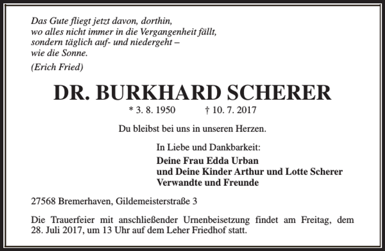 <p>Das Gute fliegt jetzt davon, dorthin,<br />wo alles nicht immer in die Vergangenheit fällt,<br />sondern täglich auf- und niedergeht –<br />wie die Sonne.<br />(Erich Fried)</p><p>DR. BURKHARD SCHERER<br />* 3. 8. 1950</p><p>† 10. 7. 2017</p><p>Du bleibst bei uns in unseren Herzen.<br />In Liebe und Dankbarkeit:<br />Deine Frau Edda Urban<br />und Deine Kinder Arthur und Lotte Scherer<br />Verwandte und Freunde<br />27568 Bremerhaven, Gildemeisterstraße 3<br />Die Trauerfeier mit anschließender Urnenbeisetzung findet am Freitag, dem<br />28. Juli 2017, um 13 Uhr auf dem Leher Friedhof statt.</p>