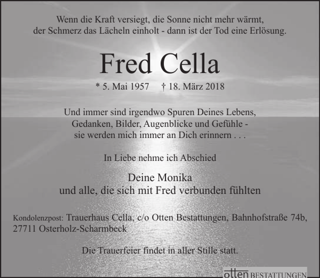 <p>Wenn die Kraft versiegt, die Sonne nicht mehr wärmt,<br />der Schmerz das Lächeln einholt - dann ist der Tod eine Erlösung.</p><p>Fred Cella</p><p>* 5. Mai 1957</p><p>† 18. März 2018</p><p>Und immer sind irgendwo Spuren Deines Lebens,<br />Gedanken, Bilder, Augenblicke und Gefühle sie werden mich immer an Dich erinnern . . .<br />In Liebe nehme ich Abschied</p><p>Deine Monika<br />und alle, die sich mit Fred verbunden fühlten<br />Kondolenzpost: Trauerhaus Cella, c/o Otten Bestattungen, Bahnhofstraße 74b,</p><p>27711 Osterholz-Scharmbeck</p><p>Die Trauerfeier findet in aller Stille statt.</p>