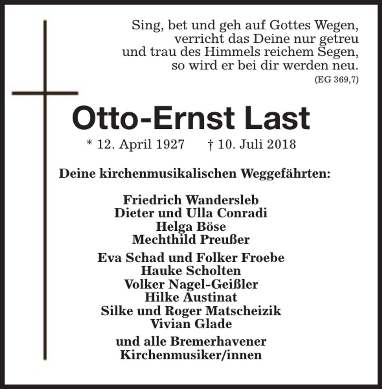 <p>Sing, bet und geh auf Gottes Wegen,<br />verricht das Deine nur getreu<br />und trau des Himmels reichem Segen,<br />so wird er bei dir werden neu.<br />(EG 369,7)</p><p>Otto-Ernst Last<br />* 12. April 1927</p><p>† 10. Juli 2018</p><p>Deine kirchenmusikalischen Weggefährten:<br />Friedrich Wandersleb<br />Dieter und Ulla Conradi<br />Helga Böse<br />Mechthild Preußer<br />Eva Schad und Folker Froebe<br />Hauke Scholten<br />Volker Nagel-Geißler<br />Hilke Austinat<br />Silke und Roger Matscheizik<br />Vivian Glade<br />und alle Bremerhavener<br />Kirchenmusiker/innen</p>