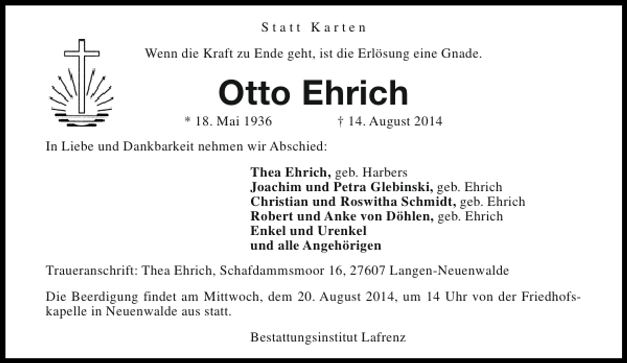 <p>Statt Karten<br />Wenn die Kraft zu Ende geht, ist die Erlösung eine Gnade.</p><p>Otto Ehrich</p><p>* 18. Mai 1936</p><p>† 14. August 2014</p><p>In Liebe und Dankbarkeit nehmen wir Abschied:<br />Thea Ehrich, geb. Harbers<br />Joachim und Petra Glebinski, geb. Ehrich<br />Christian und Roswitha Schmidt, geb. Ehrich<br />Robert und Anke von Döhlen, geb. Ehrich<br />Enkel und Urenkel<br />und alle Angehörigen<br />Traueranschrift: Thea Ehrich, Schafdammsmoor 16, 27607 Langen-Neuenwalde<br />Die Beerdigung findet am Mittwoch, dem 20. August 2014, um 14 Uhr von der Friedhofskapelle in Neuenwalde aus statt.<br />Bestattungsinstitut Lafrenz</p>