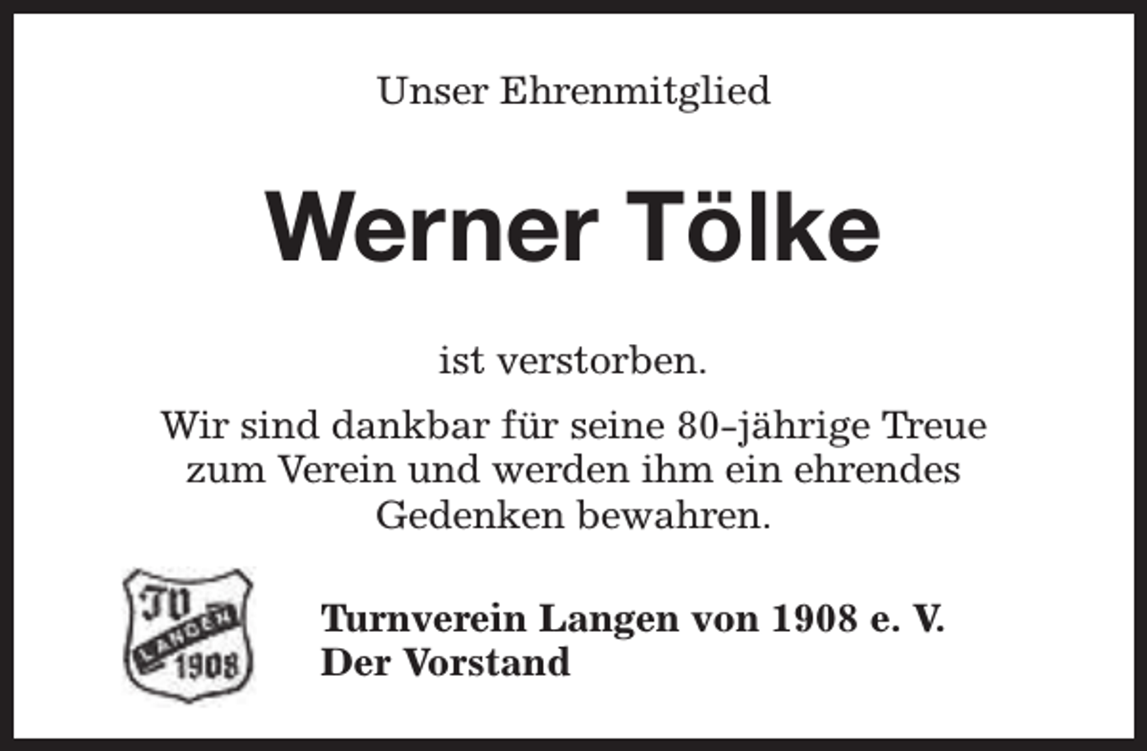 <p>Unser Ehrenmitglied</p><p>Werner Tölke<br />ist verstorben.<br />Wir sind dankbar für seine 80-jährige Treue<br />zum Verein und werden ihm ein ehrendes<br />Gedenken bewahren.<br />Turnverein Langen von 1908 e. V.<br />Der Vorstand</p>