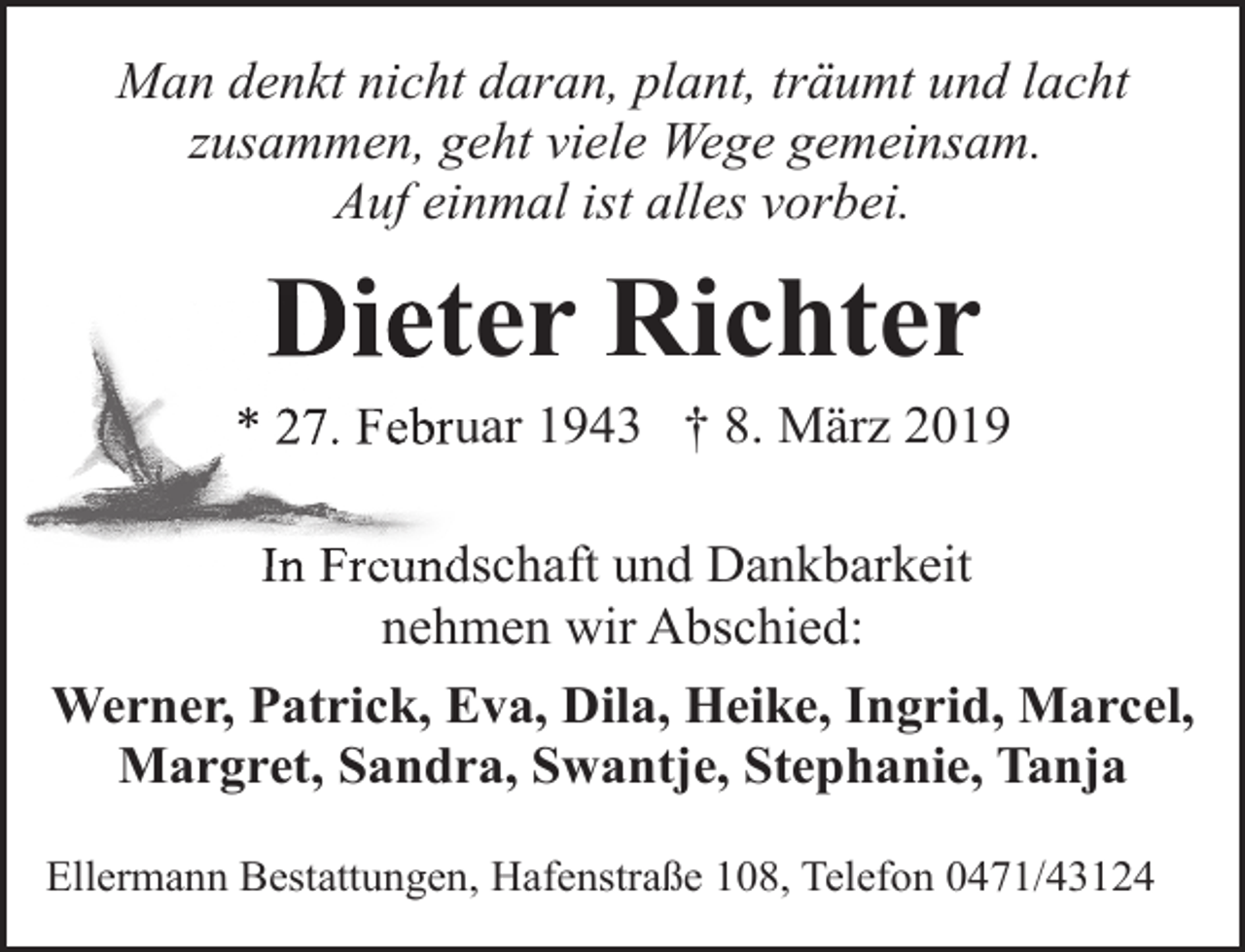 <p>Man denkt nicht daran, plant, träumt und lacht<br />zusammen, geht viele Wege gemeinsam.<br />Auf einmal ist alles vorbei.</p><p>Dietter Richter<br />Di</p><p>* 27. Febru<br />uar 1943 † 8. März 2019<br />In Freund<br />Freundschaft und Dankbarkeit<br />nehmen wir Abschied:<br />Werner, Patrick, Eva, Dila, Heike, Ingrid, Marcel,<br />Margret, Sandra, Swantje, Stephanie, Tanja<br />Ellermann Bestattungen, Hafenstraße 108, Telefon 0471/43124</p>