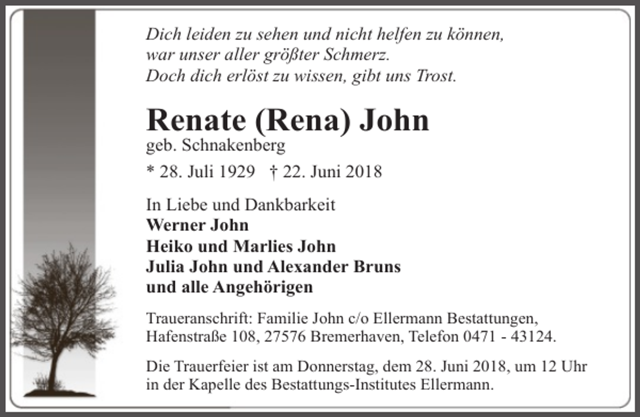<p>Dich leiden zu sehen und nicht helfen zu können,<br />war unser aller größter Schmerz.<br />Doch dich erlöst zu wissen, gibt uns Trost.</p><p>Renate (Rena) John</p><p>geb. Schnakenberg<br />* 28. Juli 1929 † 22. Juni 2018</p><p>In Liebe und Dankbarkeit<br />Werner John<br />Heiko und Marlies John<br />Julia John und Alexander Bruns<br />und alle Angehörigen<br />Traueranschrift: Familie John c/o Ellermann Bestattungen,<br />Hafenstraße 108, 27576 Bremerhaven, Telefon 0471 - 43124.<br />Die Trauerfeier ist am Donnerstag, dem 28. Juni 2018, um 12 Uhr<br />in der Kapelle des Bestattungs-Institutes Ellermann.</p>