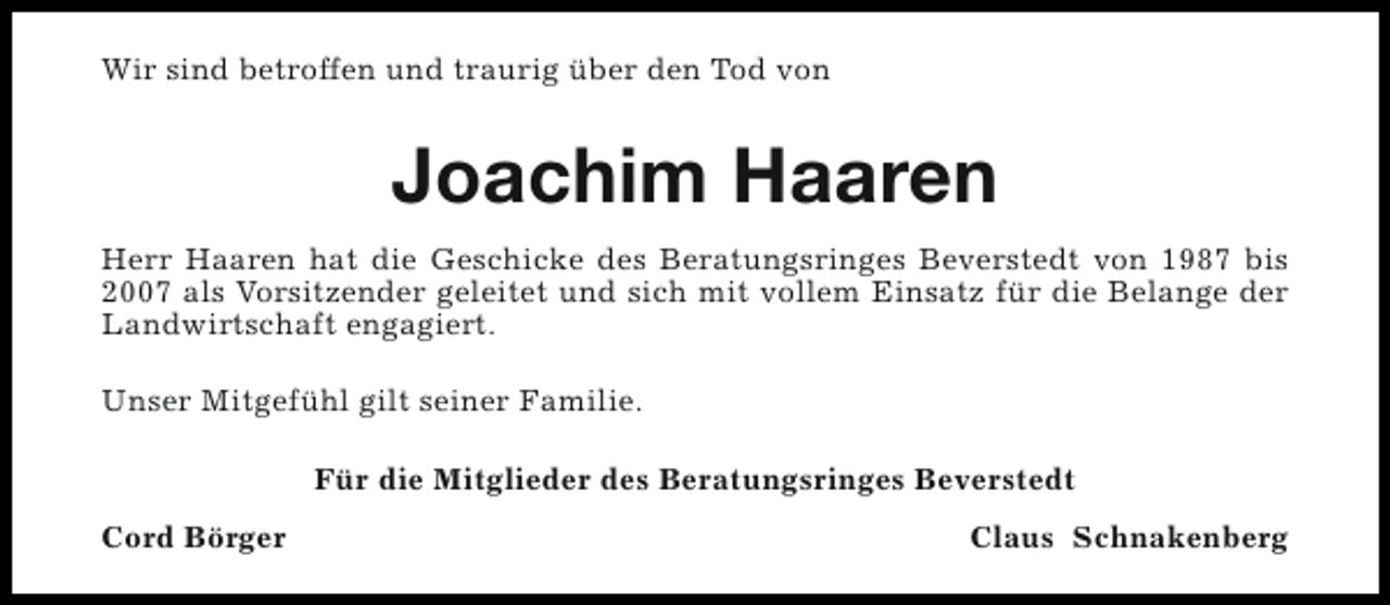 <p>Wir sind betroffen und traurig über den Tod von</p><p>Joachim Haaren<br />Herr Haaren hat die Geschicke des Beratungsringes Beverstedt von 1987 bis<br />2007 als Vorsitzender geleitet und sich mit vollem Einsatz für die Belange der<br />Landwirtschaft engagiert.<br />Unser Mitgefühl gilt seiner Familie.<br />Für die Mitglieder des Beratungsringes Beverstedt<br />Cord Börger</p><p>Claus Schnakenberg</p>