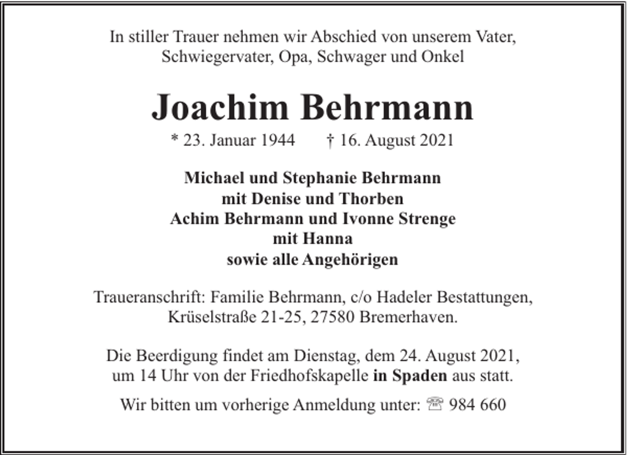 <p>In stiller Trauer nehmen wir Abschied von unserem Vater,<br />Schwiegervater, Opa, Schwager und Onkel</p><p>Joachim Behrmann<br />* 23. Januar 1944</p><p>† 16. August 2021</p><p>Michael und Stephanie Behrmann<br />mit Denise und Thorben<br />Achim Behrmann und Ivonne Strenge<br />mit Hanna<br />sowie alle Angehörigen<br />Traueranschrift: Familie Behrmann, c/o Hadeler Bestattungen,<br />Krüselstraße 21-25, 27580 Bremerhaven.<br />Die Beerdigung findet am Dienstag, dem 24. August 2021,<br />um 14 Uhr von der Friedhofskapelle in Spaden aus statt.<br />Wir bitten um vorherige Anmeldung unter: ' 984 660</p>