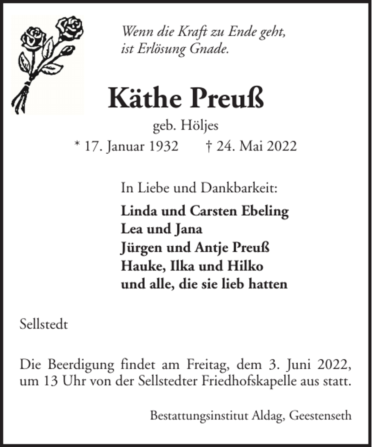 <p>Wenn die Kraft zu Ende geht,<br />ist Erlösung Gnade.</p><p>Käthe Preuß<br />geb. Höljes<br />* 17. Januar 1932<br />† 24. Mai 2022<br />In Liebe und Dankbarkeit:<br />Linda und Carsten Ebeling<br />Lea und Jana<br />Jürgen und Antje Preuß<br />Hauke, Ilka und Hilko<br />und alle, die sie lieb hatten<br />Sellstedt<br />Die Beerdigung findet am Freitag, dem 3. Juni 2022,<br />um 13 Uhr von der Sellstedter Friedhofskapelle aus statt.<br />Bestattungsinstitut Aldag, Geestenseth</p>