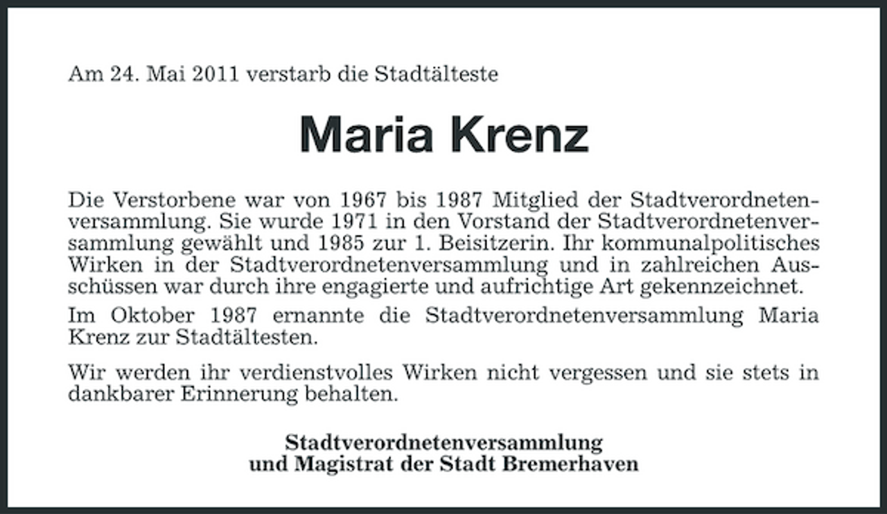 <p>Am 24. Mai 2011 verstarb die Stadtälteste</p><p>Maria Krenz<br />Die Verstorbene war von 1967 bis 1987 Mitglied der Stadtverordnetenversammlung. Sie wurde 1971 in den Vorstand der Stadtverordnetenversammlung gewählt und 1985 zur 1. Beisitzerin. Ihr kommunalpolitisches Wirken in der Stadtverordnetenversammlung und in zahlreichen Ausschüssen war durch ihre engagierte und aufrichtige Art gekennzeichnet. Im Oktober 1987 ernannte die Stadtverordnetenversammlung Maria Krenz zur Stadtältesten. Wir werden ihr verdienstvolles Wirken nicht vergessen und sie stets in dankbarer Erinnerung behalten. Stadtverordnetenversammlung und Magistrat der Stadt Bremerhaven</p>
