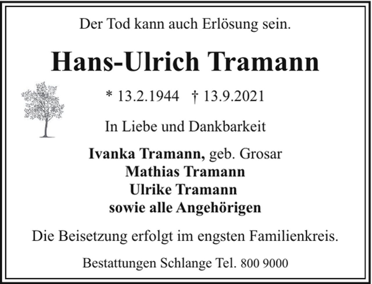 <p>Der Tod kann auch Erlösung sein.</p><p>Hans-Ulrich Tramann<br />* 13.2.1944 † 13.9.2021<br />In Liebe und Dankbarkeit<br />Ivanka Tramann, geb. Grosar<br />Mathias Tramann<br />Ulrike Tramann<br />sowie alle Angehörigen<br />Die Beisetzung erfolgt im engsten Familienkreis.<br />Bestattungen Schlange Tel. 800 9000</p>