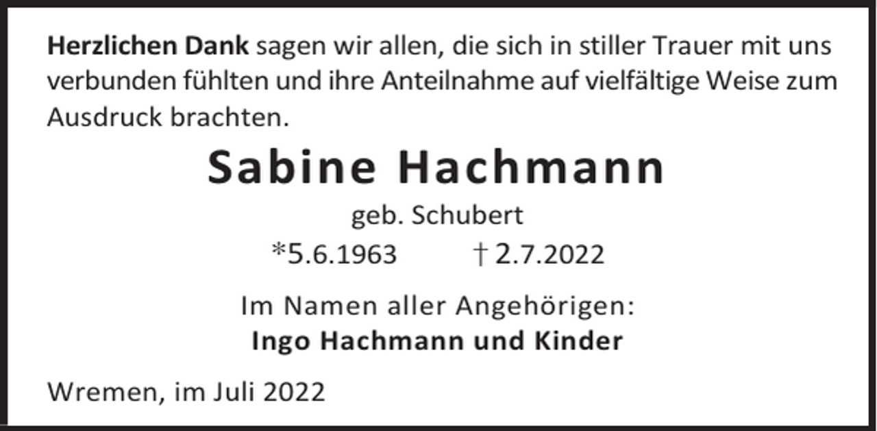<p>Herzlichen Dank sagen wir allen, die sich in stiller Trauer mit uns<br />verbunden fühlten und ihre Anteilnahme auf vielfältige Weise zum<br />Ausdruck brachten.</p><p>Sabine Hachmann<br />geb. Schubert<br />†2.7.2022</p><p>*5.6.1963</p><p>Im Namen aller Angehörigen:<br />Ingo Hachmann und Kinder<br />Wremen, im Juli 2022</p>