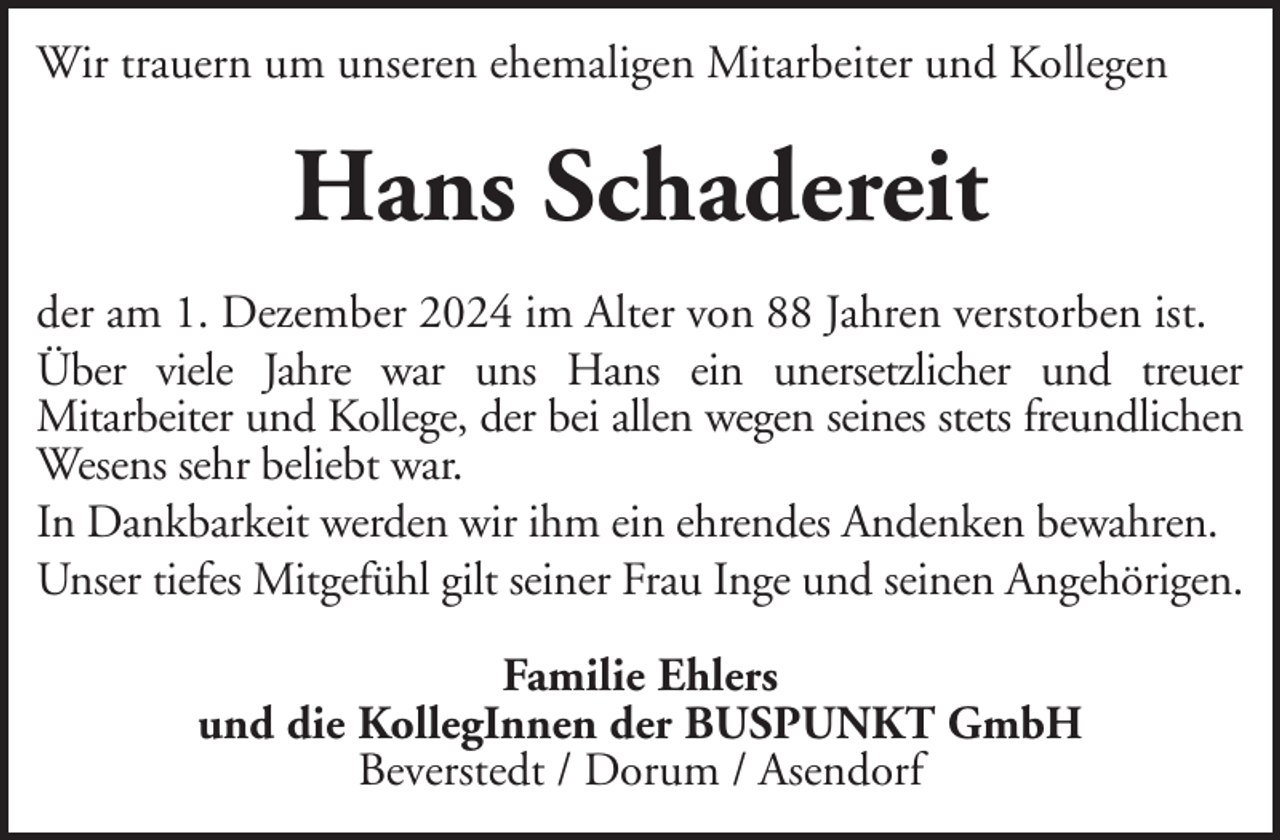 <p>Wir trauern um unseren ehemaligen Mitarbeiter und Kollegen</p><p>Hans Schadereit<br />der am 1. Dezember 2024 im Alter von 88 Jahren verstorben ist.<br />Über viele Jahre war uns Hans ein unersetzlicher und treuer<br />Mitarbeiter und Kollege, der bei allen wegen seines stets freundlichen<br />Wesens sehr beliebt war.<br />In Dankbarkeit werden wir ihm ein ehrendes Andenken bewahren.<br />Unser tiefes Mitgefühl gilt seiner Frau Inge und seinen Angehörigen.<br />Familie Ehlers<br />und die KollegInnen der BUSPUNKT GmbH<br />Beverstedt / Dorum / Asendorf</p>