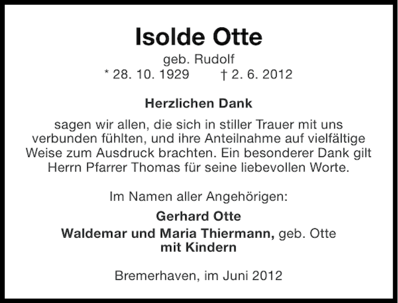 <p>Isolde Otte<br />geb. Rudolf<br />* 28. 10. 1929<br />† 2. 6. 2012<br />Herzlichen Dank<br />sagen wir allen, die sich in stiller Trauer mit uns<br />verbunden fühlten, und ihre Anteilnahme auf vielfältige<br />Weise zum Ausdruck brachten. Ein besonderer Dank gilt<br />Herrn Pfarrer Thomas für seine liebevollen Worte.<br />Im Namen aller Angehörigen:<br />Gerhard Otte<br />Waldemar und Maria Thiermann, geb. Otte<br />mit Kindern<br />Bremerhaven, im Juni 2012</p>