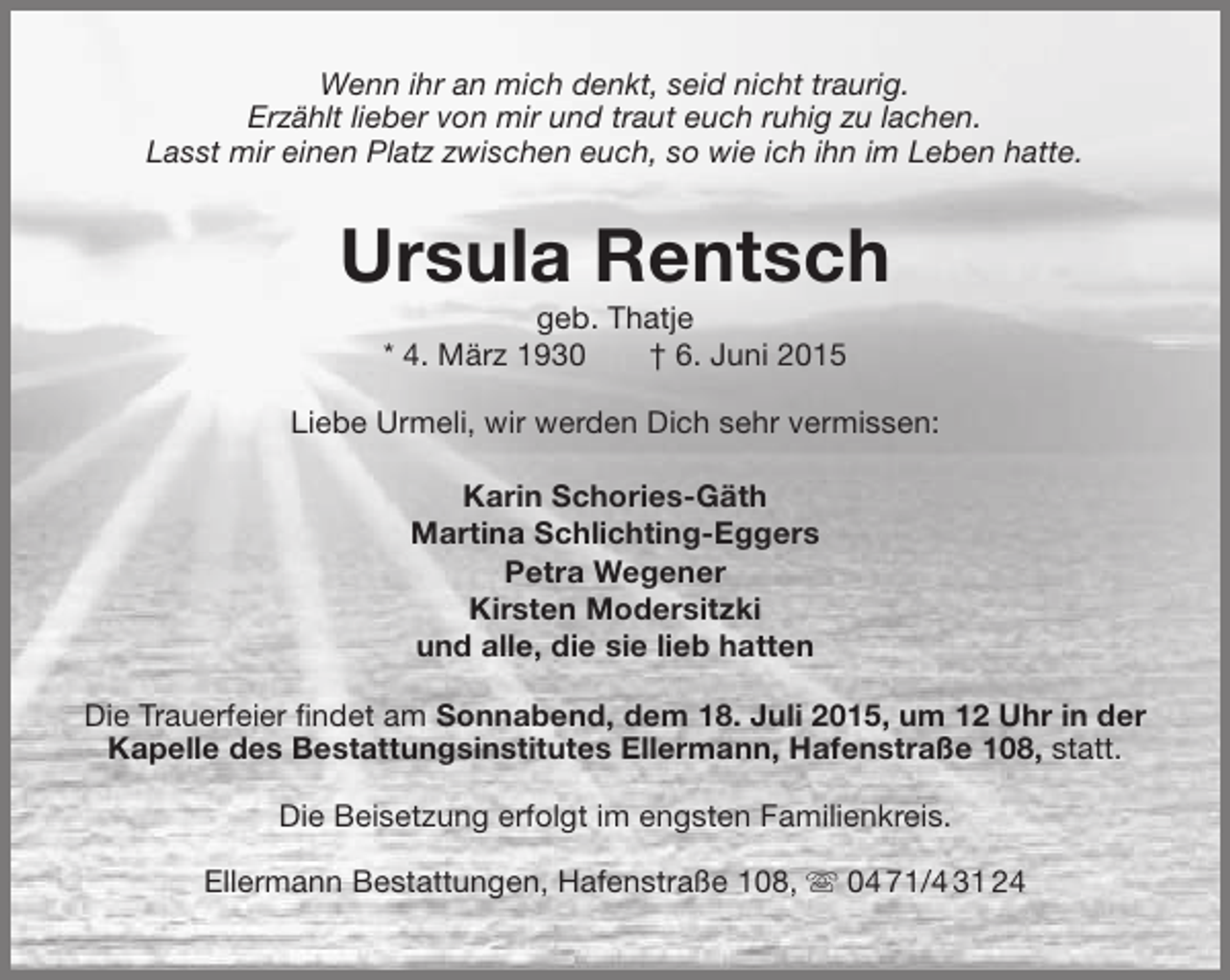 <p>Wenn ihr an mich denkt, seid nicht traurig.<br />Erzählt lieber von mir und traut euch ruhig zu lachen.<br />Lasst mir einen Platz zwischen euch, so wie ich ihn im Leben hatte.</p><p>Ursula Rentsch<br />geb. Thatje<br />* 4. März 1930<br />† 6. Juni 2015</p><p>Liebe Urmeli, wir werden Dich sehr vermissen:<br />Karin Schories-Gäth<br />Martina Schlichting-Eggers<br />Petra Wegener<br />Kirsten Modersitzki<br />und alle, die sie lieb hatten<br />Die Trauerfeier findet am Sonnabend, dem 18. Juli 2015, um 12 Uhr in der<br />Kapelle des Bestattungsinstitutes Ellermann, Hafenstraße 108, statt.<br />Die Beisetzung erfolgt im engsten Familienkreis.<br />Ellermann Bestattungen, Hafenstraße 108,  04 71/4 31 24</p>