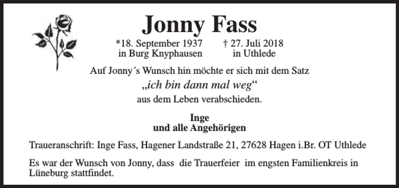 <p>Jonny Fass</p><p>*18. September 1937<br />in Burg Knyphausen</p><p>† 27. Juli 2018<br />in Uthlede</p><p>Auf Jonny´s Wunsch hin möchte er sich mit dem Satz</p><p>„ich bin dann mal weg“</p><p>aus dem Leben verabschieden.<br />Inge<br />und alle Angehörigen<br />Traueranschrift: Inge Fass, Hagener Landstraße 21, 27628 Hagen i.Br. OT Uthlede<br />Es war der Wunsch von Jonny, dass die Trauerfeier im engsten Familienkreis in<br />Lüneburg stattfindet.</p>