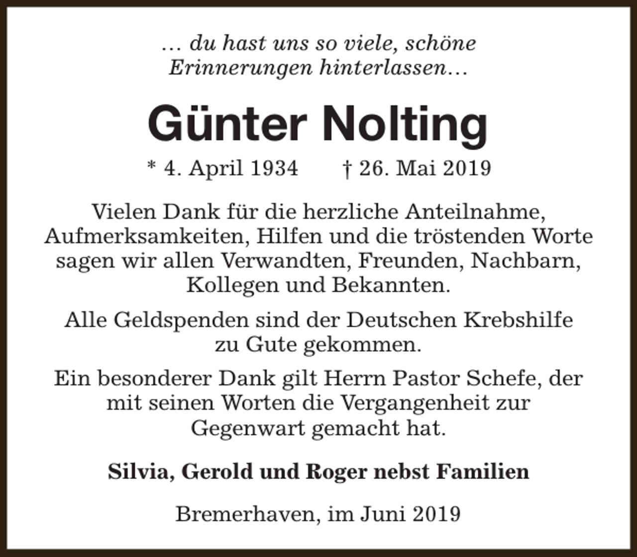 <p>… du hast uns so viele, schöne<br />Erinnerungen hinterlassen…</p><p>Günter Nolting</p><p>* 4. April 1934</p><p>† 26. Mai 2019</p><p>Vielen Dank für die herzliche Anteilnahme,<br />Aufmerksamkeiten, Hilfen und die tröstenden Worte<br />sagen wir allen Verwandten, Freunden, Nachbarn,<br />Kollegen und Bekannten.<br />Alle Geldspenden sind der Deutschen Krebshilfe<br />zu Gute gekommen.<br />Ein besonderer Dank gilt Herrn Pastor Schefe, der<br />mit seinen Worten die Vergangenheit zur<br />Gegenwart gemacht hat.<br />Silvia, Gerold und Roger nebst Familien<br />Bremerhaven, im Juni 2019</p>