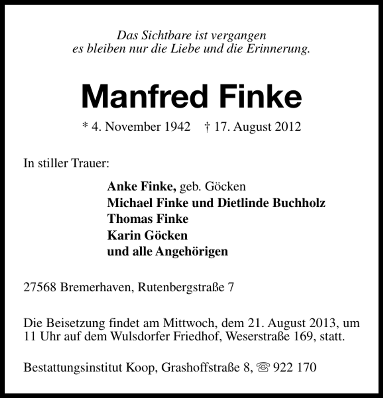 <p>Das Sichtbare ist vergangen<br />es bleiben nur die Liebe und die Erinnerung.</p><p>Manfred Finke<br />* 4. November 1942</p><p>† 17. August 2012</p><p>In stiller Trauer:<br />Anke Finke, geb. Göcken<br />Michael Finke und Dietlinde Buchholz<br />Thomas Finke<br />Karin Göcken<br />und alle Angehörigen<br />27568 Bremerhaven, Rutenbergstraße 7<br />Die Beisetzung findet am Mittwoch, dem 21. August 2013, um<br />11 Uhr auf dem Wulsdorfer Friedhof, Weserstraße 169, statt.<br />Bestattungsinstitut Koop, Grashoffstraße 8, s 922 170</p>