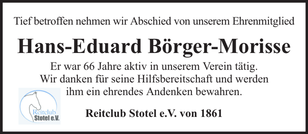 <p>Tief betroffen nehmen wir Abschied von unserem Ehrenmitglied</p><p>Hans-Eduard Börger-Morisse<br />Er war 66 Jahre aktiv in unserem Verein tätig.<br />Wir danken für seine Hilfsbereitschaft und werden<br />ihm ein ehrendes Andenken bewahren.<br />Reitclub Stotel e.V. von 1861</p>