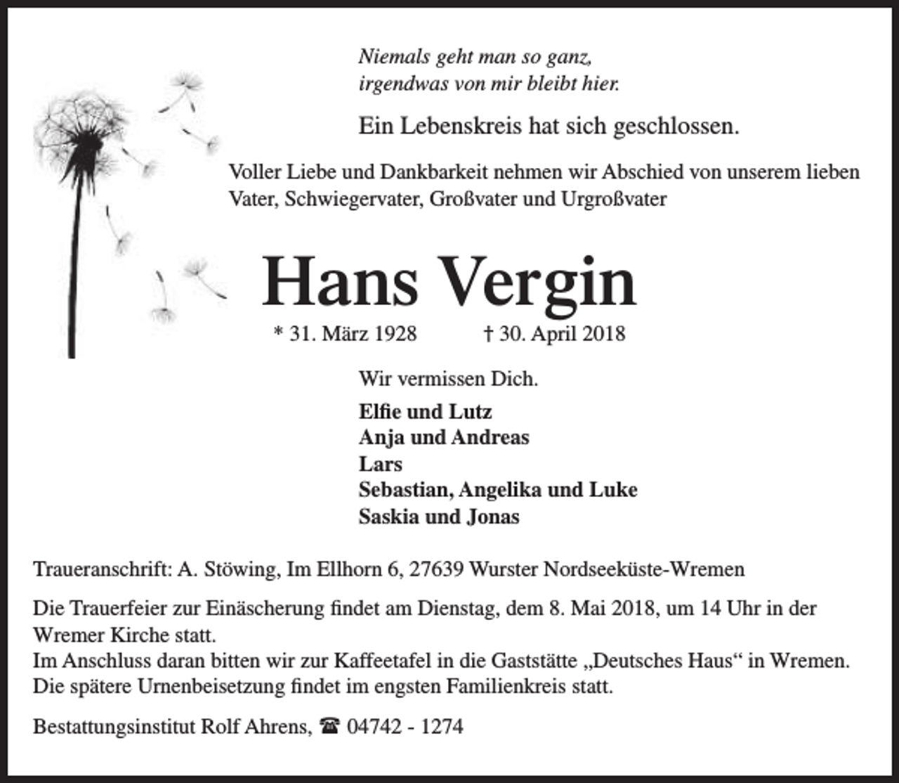 <p>Niemals geht man so ganz,<br />irgendwas von mir bleibt hier.</p><p>Ein Lebenskreis hat sich geschlossen.<br />Voller Liebe und Dankbarkeit nehmen wir Abschied von unserem lieben<br />Vater, Schwiegervater, Großvater und Urgroßvater</p><p>Hans Vergin<br />* 31. März 1928</p><p>† 30. April 2018</p><p>Wir vermissen Dich.<br />Elfie und Lutz<br />Anja und Andreas<br />Lars<br />Sebastian, Angelika und Luke<br />Saskia und Jonas<br />Traueranschrift: A. Stöwing, Im Ellhorn 6, 27639 Wurster Nordseeküste-Wremen<br />Die Trauerfeier zur Einäscherung findet am Dienstag, dem 8. Mai 2018, um 14 Uhr in der<br />Wremer Kirche statt.<br />Im Anschluss daran bitten wir zur Kaffeetafel in die Gaststätte „Deutsches Haus“ in Wremen.<br />Die spätere Urnenbeisetzung findet im engsten Familienkreis statt.<br />Bestattungsinstitut Rolf Ahrens,  04742 - 1274</p>