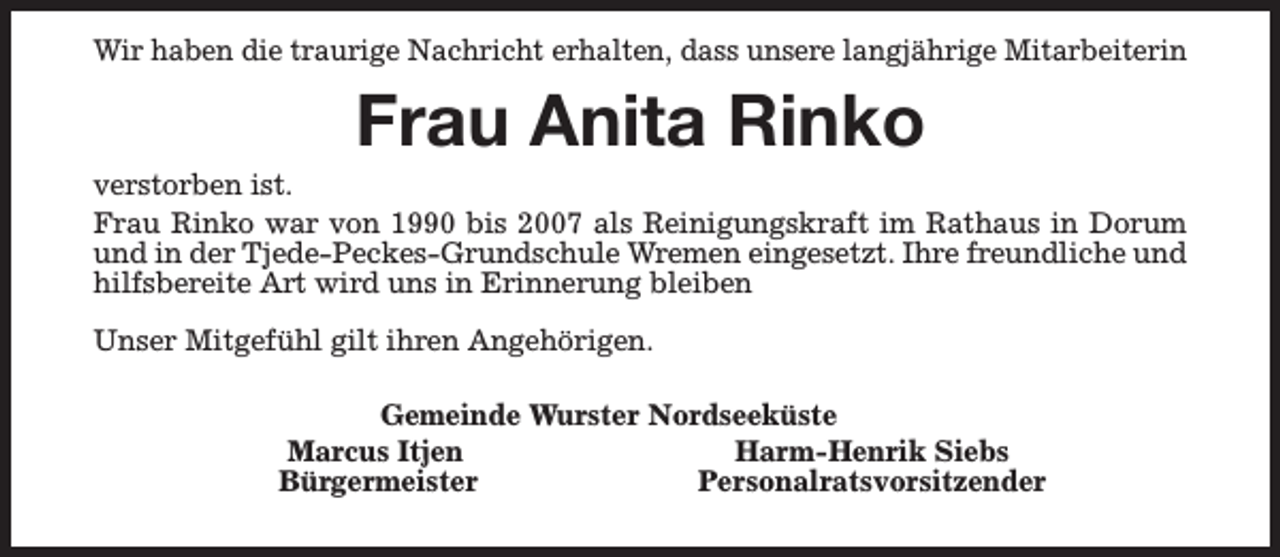 <p>Wir haben die traurige Nachricht erhalten, dass unsere langjährige Mitarbeiterin</p><p>Frau Anita Rinko</p><p>verstorben ist.<br />Frau Rinko war von 1990 bis 2007 als Reinigungskraft im Rathaus in Dorum<br />und in der Tjede-Peckes-Grundschule Wremen eingesetzt. Ihre freundliche und<br />hilfsbereite Art wird uns in Erinnerung bleiben<br />Unser Mitgefühl gilt ihren Angehörigen.<br />Gemeinde Wurster Nordseeküste<br />Marcus Itjen<br />Harm-Henrik Siebs<br />Bürgermeister<br />Personalratsvorsitzender</p>
