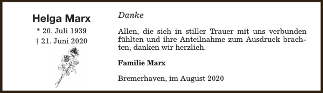 <p>Helga Marx<br />* 20. Juli 1939<br />† 21. Juni 2020</p><p>Danke<br />Allen, die sich in stiller Trauer mit uns verbunden<br />fühlten und ihre Anteilnahme zum Ausdruck brachten, danken wir herzlich.<br />Familie Marx<br />Bremerhaven, im August 2020</p>