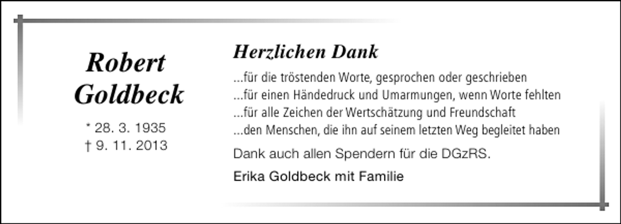 <p>Robert<br />Goldbeck<br />* 28. 3. 1935<br />† 9. 11. 2013</p><p>Herzlichen Dank<br />...für die tröstenden Worte, gesprochen oder geschrieben<br />...für einen Händedruck und Umarmungen, wenn Worte fehlten<br />...für alle Zeichen der Wertschätzung und Freundschaft<br />...den Menschen, die ihn auf seinem letzten Weg begleitet haben<br />Dank auch allen Spendern für die DGzRS.<br />Erika Goldbeck mit Familie</p>