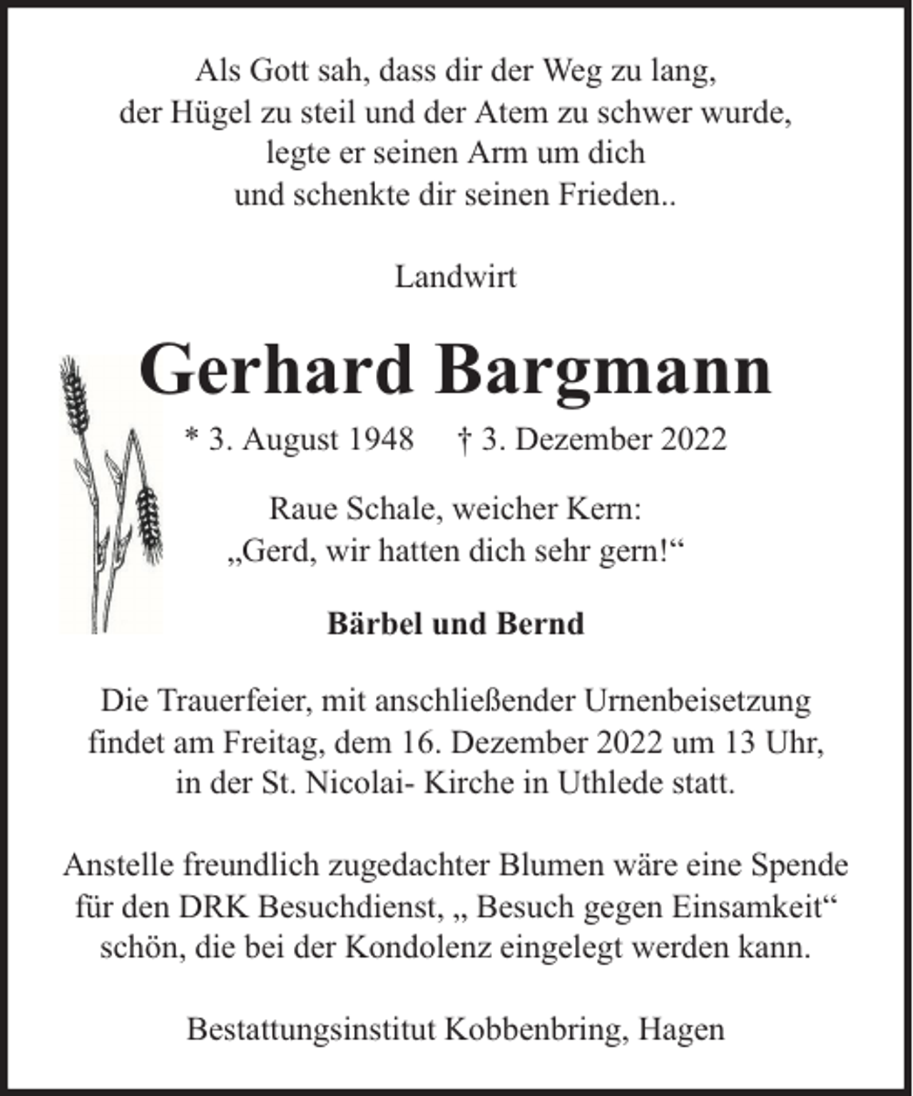 <p>Als Gott sah, dass dir der Weg zu lang,<br />der Hügel zu steil und der Atem zu schwer wurde,<br />legte er seinen Arm um dich<br />und schenkte dir seinen Frieden..<br />Landwirt</p><p>Gerhard Bargmann<br />* 3. August 1948</p><p>† 3. Dezember 2022</p><p>Raue Schale, weicher Kern:<br />„Gerd, wir hatten dich sehr gern!“<br />Bärbel und Bernd<br />Die Trauerfeier, mit anschließender Urnenbeisetzung<br />findet am Freitag, dem 16. Dezember 2022 um 13 Uhr,<br />in der St. Nicolai- Kirche in Uthlede statt.<br />Anstelle freundlich zugedachter Blumen wäre eine Spende<br />für den DRK Besuchdienst, „ Besuch gegen Einsamkeit“<br />schön, die bei der Kondolenz eingelegt werden kann.<br />Bestattungsinstitut Kobbenbring, Hagen</p>
