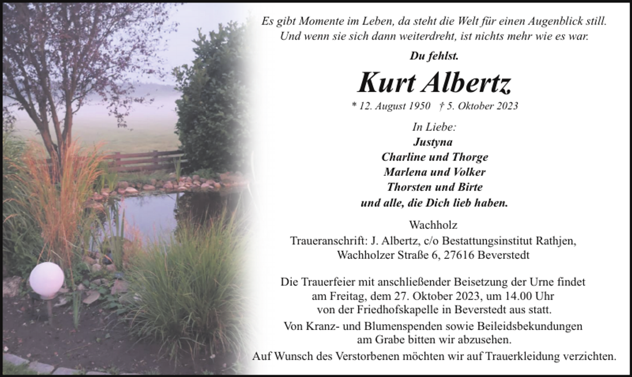 <p>Es gibt Momente im Leben, da steht die Welt für einen Augenblick still.<br />Und wenn sie sich dann weiterdreht, ist nichts mehr wie es war.<br />Du fehlst.</p><p>Kurt Albertz</p><p>* 12. August 1950 † 5. Oktober 2023</p><p>In Liebe:<br />Justyna<br />Charline und Thorge<br />Marlena und Volker<br />Thorsten und Birte<br />und alle, die Dich lieb haben.<br />Wachholz<br />Traueranschrift: J. Albertz, c/o Bestattungsinstitut Rathjen,<br />Wachholzer Straße 6, 27616 Beverstedt<br />Die Trauerfeier mit anschließender Beisetzung der Urne findet<br />am Freitag, dem 27. Oktober 2023, um 14.00 Uhr<br />von der Friedhofskapelle in Beverstedt aus statt.<br />Von Kranz- und Blumenspenden sowie Beileidsbekundungen<br />am Grabe bitten wir abzusehen.<br />Auf Wunsch des Verstorbenen möchten wir auf Trauerkleidung verzichten.</p>