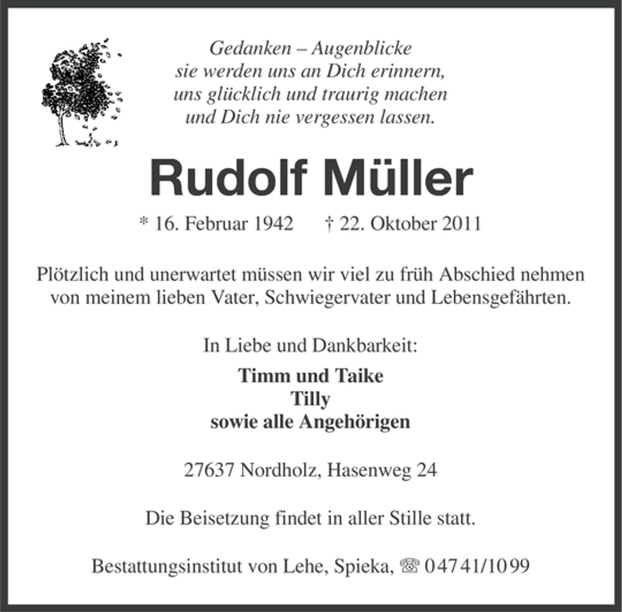 <p>Gedanken – Augenblicke<br />sie werden uns an Dich erinnern,<br />uns glücklich und traurig machen<br />und Dich nie vergessen lassen.</p><p>Rudolf Müller<br />* 16. Februar 1942</p><p>† 22. Oktober 2011</p><p>Plötzlich und unerwartet müssen wir viel zu früh Abschied nehmen<br />von meinem lieben Vater, Schwiegervater und Lebensgefährten.<br />In Liebe und Dankbarkeit:<br />Timm und Taike<br />Tilly<br />sowie alle Angehörigen<br />27637 Nordholz, Hasenweg 24<br />Die Beisetzung findet in aller Stille statt.<br />Bestattungsinstitut von Lehe, Spieka, 0 47 41/10 99</p>