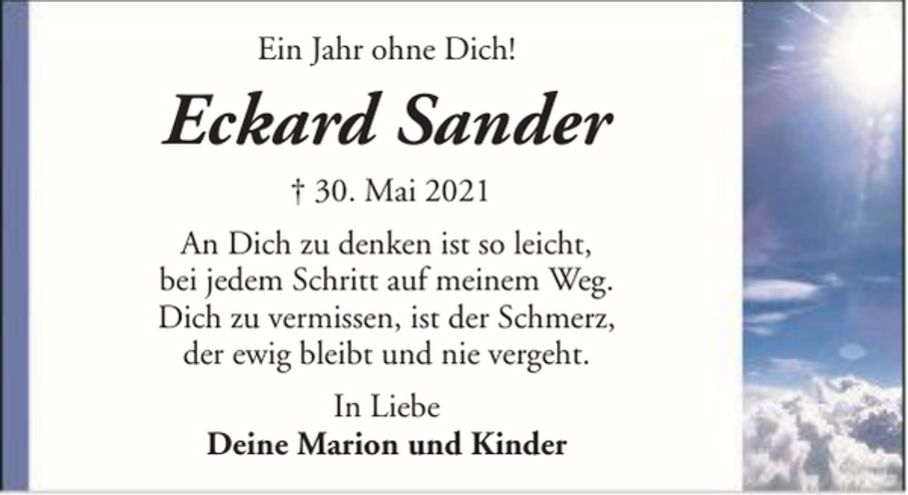 <p>Ein Jahr ohne Dich!</p><p>Eckard Sander<br />† 30. Mai 2021<br />An Dich zu denken ist so leicht,<br />bei jedem Schritt auf meinem Weg.<br />Dich zu vermissen, ist der Schmerz,<br />der ewig bleibt und nie vergeht.<br />In Liebe<br />Deine Marion und Kinder</p>