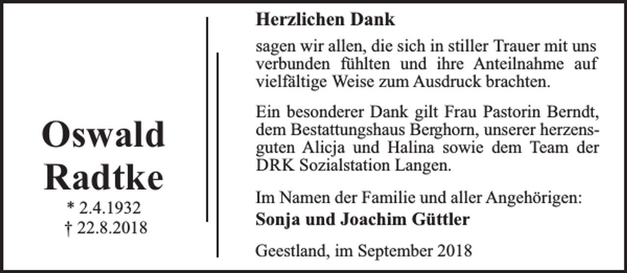 <p>Herzlichen Dank<br />sagen wir allen, die sich in stiller Trauer mit uns<br />verbunden fühlten und ihre Anteilnahme auf<br />vielfältige Weise zum Ausdruck brachten.</p><p>Oswald<br />Radtke<br />* 2.4.1932<br />† 22.8.2018</p><p>Ein besonderer Dank gilt Frau Pastorin Berndt,<br />dem Bestattungshaus Berghorn, unserer herzensguten Alicja und Halina sowie dem Team der<br />DRK Sozialstation Langen.<br />Im Namen der Familie und aller Angehörigen:<br />Sonja und Joachim Güttler<br />Geestland, im September 2018</p>