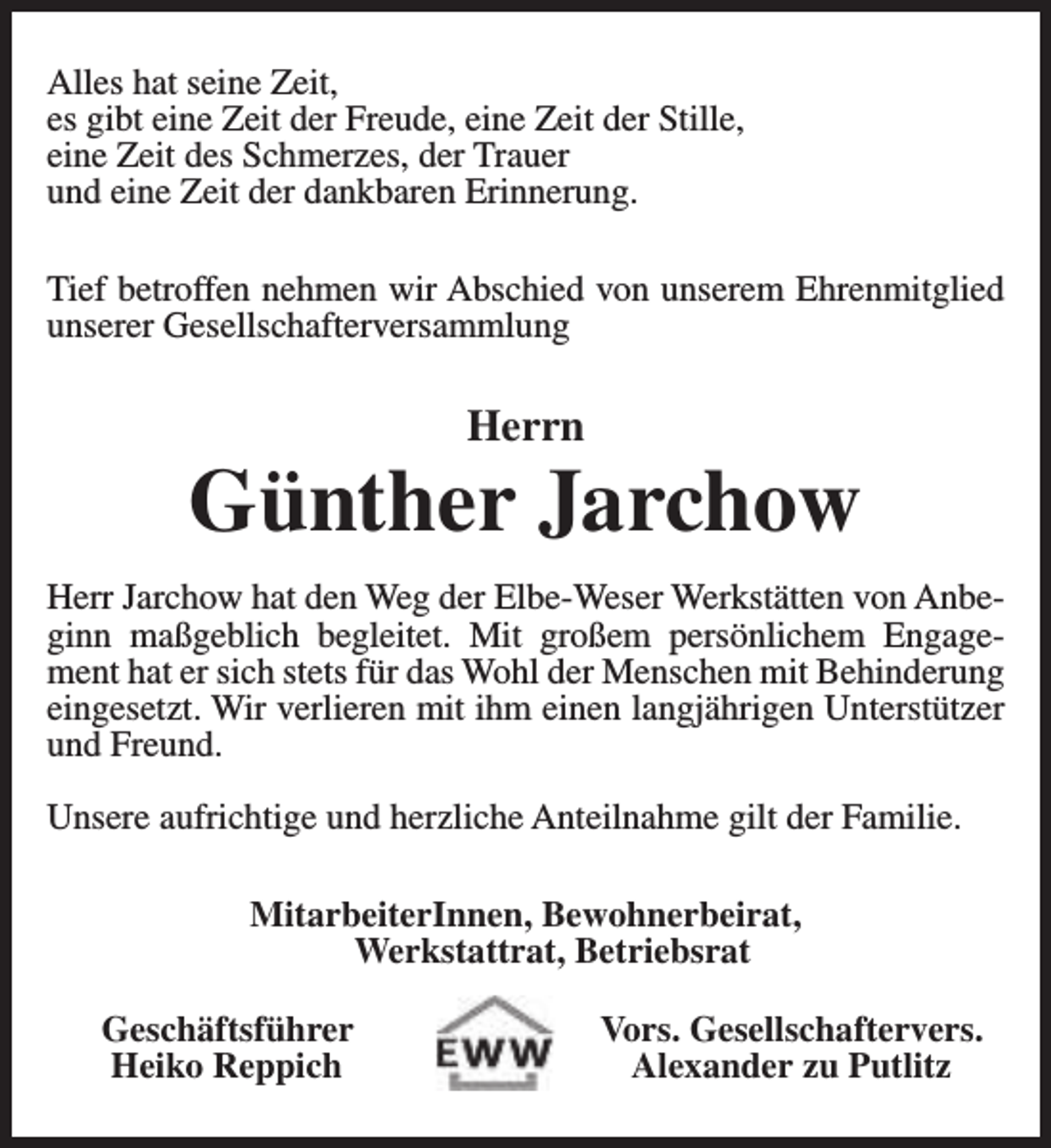 <p>Alles hat seine Zeit,<br />es gibt eine Zeit der Freude, eine Zeit der Stille,<br />eine Zeit des Schmerzes, der Trauer<br />und eine Zeit der dankbaren Erinnerung.<br />Tief betroffen nehmen wir Abschied von unserem Ehrenmitglied<br />unserer Gesellschafterversammlung</p><p>Herrn</p><p>Günther Jarchow<br />Herr Jarchow hat den Weg der Elbe-Weser Werkstätten von Anbeginn maßgeblich begleitet. Mit großem persönlichem Engagement hat er sich stets für das Wohl der Menschen mit Behinderung<br />eingesetzt. Wir verlieren mit ihm einen langjährigen Unterstützer<br />und Freund.<br />Unsere aufrichtige und herzliche Anteilnahme gilt der Familie.<br />MitarbeiterInnen, Bewohnerbeirat,<br />Werkstattrat, Betriebsrat<br />Geschäftsführer<br />Heiko Reppich</p><p>Vors. Gesellschaftervers.<br />Alexander zu Putlitz</p>