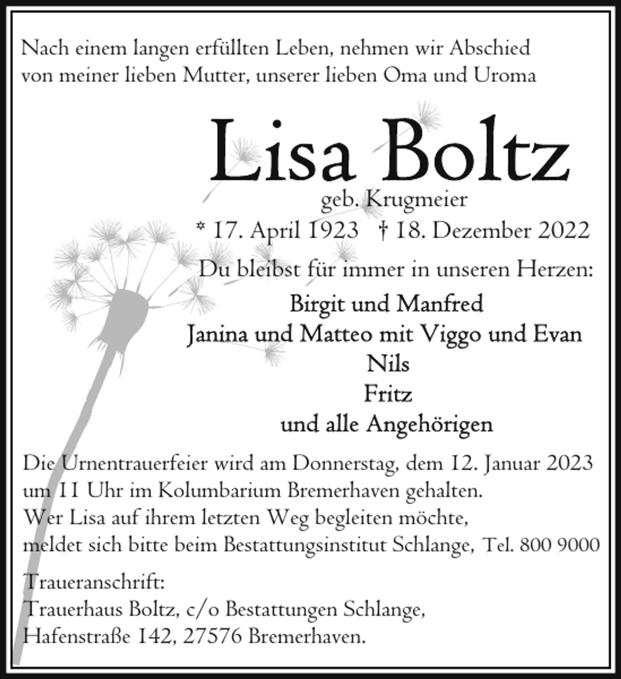 <p>Nach einem langen erfüllten Leben, nehmen wir Abschied<br />von meiner lieben Mutter, unserer lieben Oma und Uroma</p><p>geb. Krugmeier<br />* 17. April 1923 † 18. Dezember 2022<br />Du bleibst für immer in unseren Herzen:</p><p>Die Urnentrauerfeier wird am Donnerstag, dem 12. Januar 2023<br />um 11 Uhr im Kolumbarium Bremerhaven gehalten.<br />Wer Lisa auf ihrem letzten Weg begleiten möchte,<br />meldet sich bitte beim Bestattungsinstitut Schlange, Tel. 800 9000<br />Traueranschrift:<br />Trauerhaus Boltz, c/o Bestattungen Schlange,<br />Hafenstraße 142, 27576 Bremerhaven.</p>