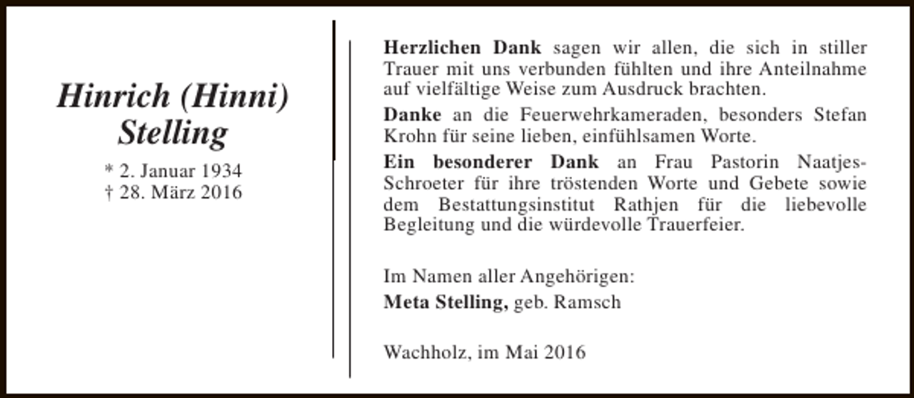 <p>Hinrich (Hinni)<br />Stelling<br />* 2. Januar 1934<br />† 28. März 2016</p><p>Herzlichen Dank sagen wir allen, die sich in stiller<br />Trauer mit uns verbunden fühlten und ihre Anteilnahme<br />auf vielfältige Weise zum Ausdruck brachten.<br />Danke an die Feuerwehrkameraden, besonders Stefan<br />Krohn für seine lieben, einfühlsamen Worte.<br />Ein besonderer Dank an Frau Pastorin NaatjesSchroeter für ihre tröstenden Worte und Gebete sowie<br />dem Bestattungsinstitut Rathjen für die liebevolle<br />Begleitung und die würdevolle Trauerfeier.<br />Im Namen aller Angehörigen:<br />Meta Stelling, geb. Ramsch<br />Wachholz, im Mai 2016</p>