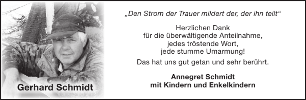 <p>„Den Strom der Trauer mildert der, der ihn teilt“<br />Herzlichen Dank<br />für die überwältigende Anteilnahme,<br />jedes tröstende Wort,<br />jede stumme Umarmung!<br />Das hat uns gut getan und sehr berührt.</p><p>Gerhard Schmidt</p><p>Annegret Schmidt<br />mit Kindern und Enkelkindern</p>