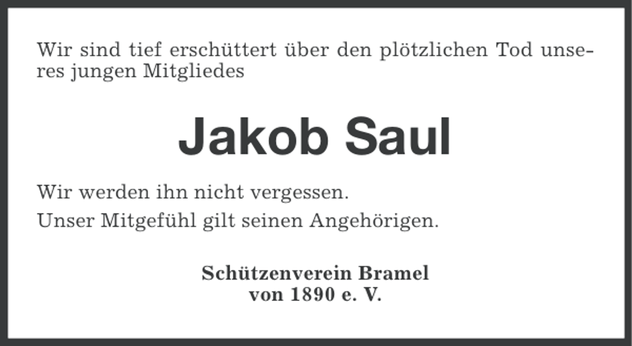 <p>Wir sind tief erschüttert über den plötzlichen Tod unseres jungen Mitgliedes</p><p>Jakob Saul<br />Wir werden ihn nicht vergessen.<br />Unser Mitgefühl gilt seinen Angehörigen.<br />Schützenverein Bramel<br />von 1890 e. V.</p>